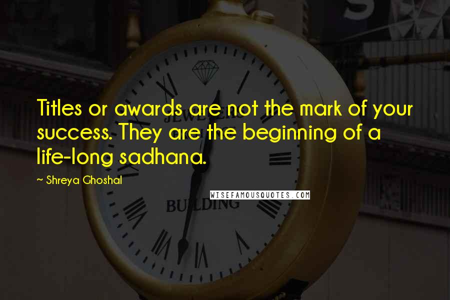 Shreya Ghoshal Quotes: Titles or awards are not the mark of your success. They are the beginning of a life-long sadhana.