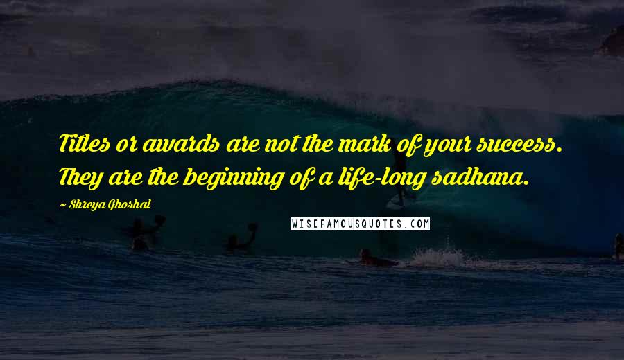 Shreya Ghoshal Quotes: Titles or awards are not the mark of your success. They are the beginning of a life-long sadhana.