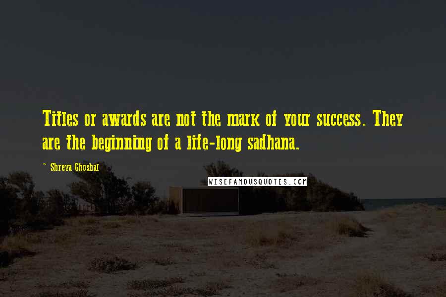 Shreya Ghoshal Quotes: Titles or awards are not the mark of your success. They are the beginning of a life-long sadhana.