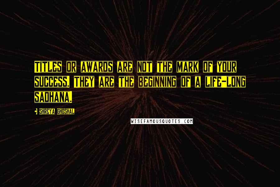 Shreya Ghoshal Quotes: Titles or awards are not the mark of your success. They are the beginning of a life-long sadhana.