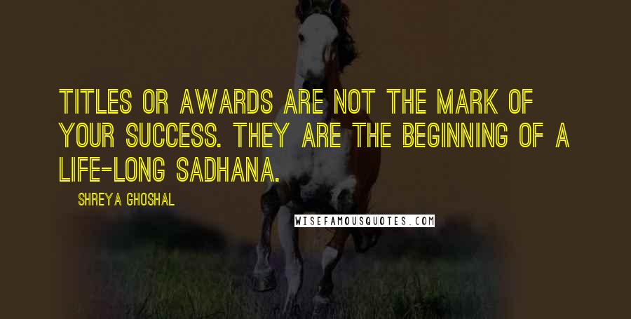 Shreya Ghoshal Quotes: Titles or awards are not the mark of your success. They are the beginning of a life-long sadhana.