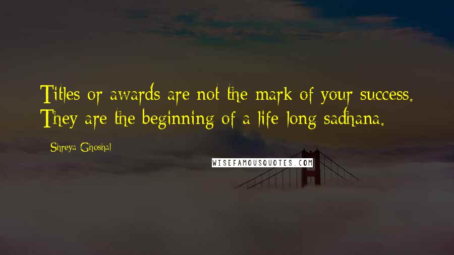 Shreya Ghoshal Quotes: Titles or awards are not the mark of your success. They are the beginning of a life-long sadhana.