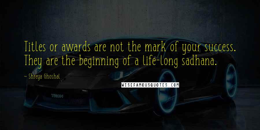 Shreya Ghoshal Quotes: Titles or awards are not the mark of your success. They are the beginning of a life-long sadhana.