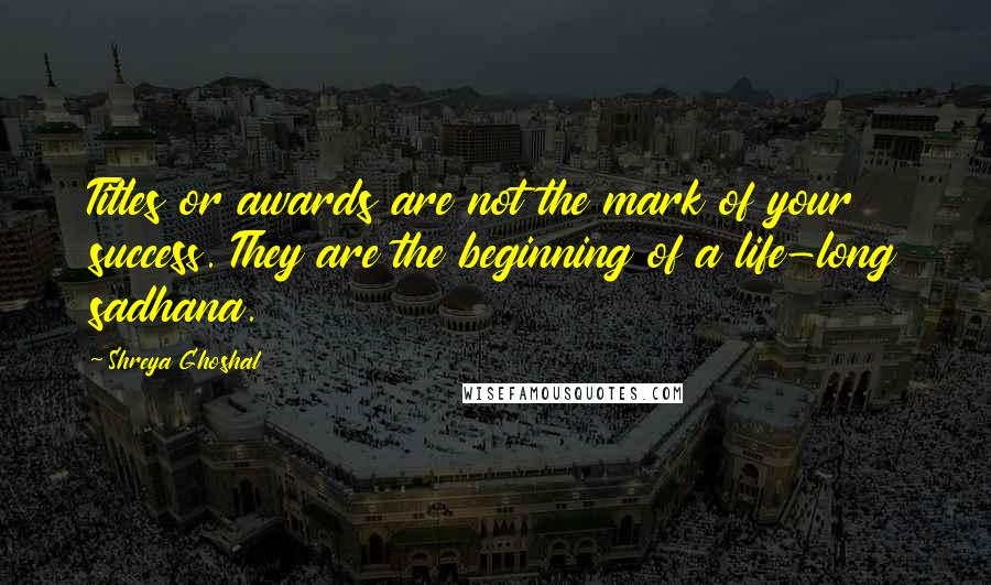 Shreya Ghoshal Quotes: Titles or awards are not the mark of your success. They are the beginning of a life-long sadhana.