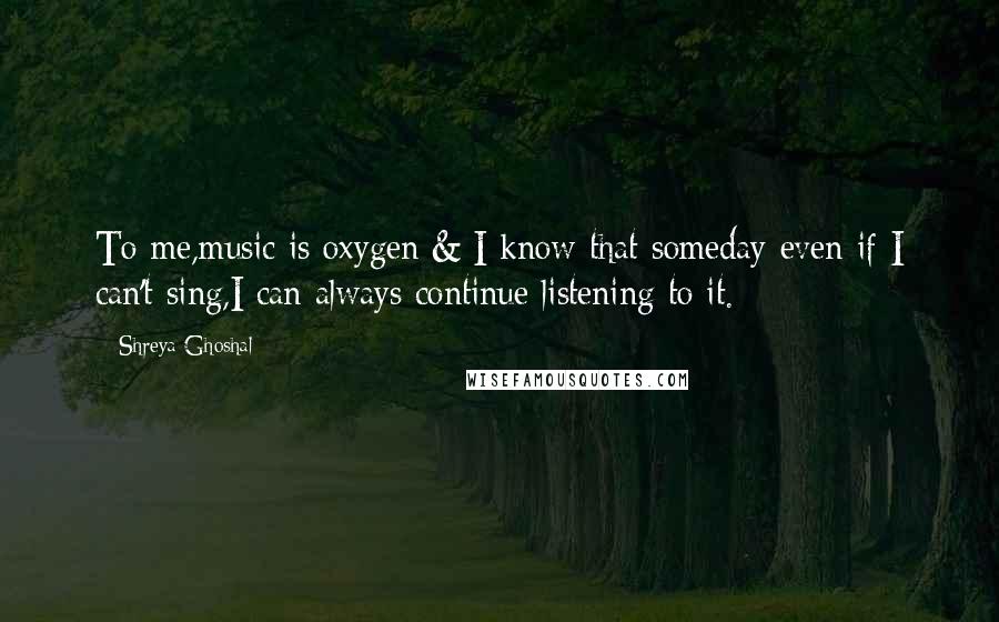 Shreya Ghoshal Quotes: To me,music is oxygen & I know that someday even if I can't sing,I can always continue listening to it.