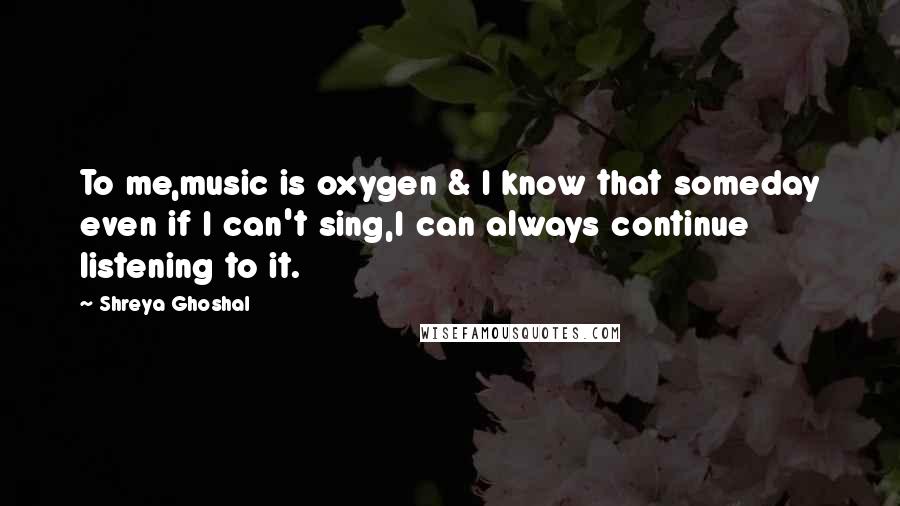 Shreya Ghoshal Quotes: To me,music is oxygen & I know that someday even if I can't sing,I can always continue listening to it.