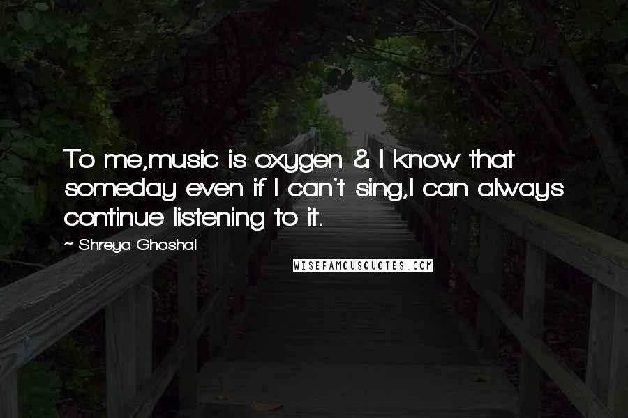 Shreya Ghoshal Quotes: To me,music is oxygen & I know that someday even if I can't sing,I can always continue listening to it.