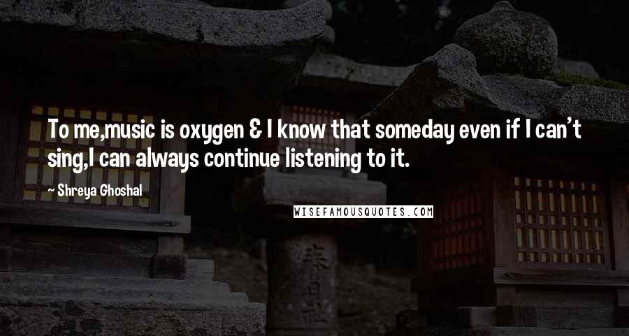 Shreya Ghoshal Quotes: To me,music is oxygen & I know that someday even if I can't sing,I can always continue listening to it.