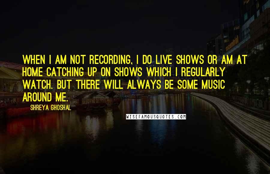 Shreya Ghoshal Quotes: When I am not recording, I do live shows or am at home catching up on shows which I regularly watch. But there will always be some music around me.