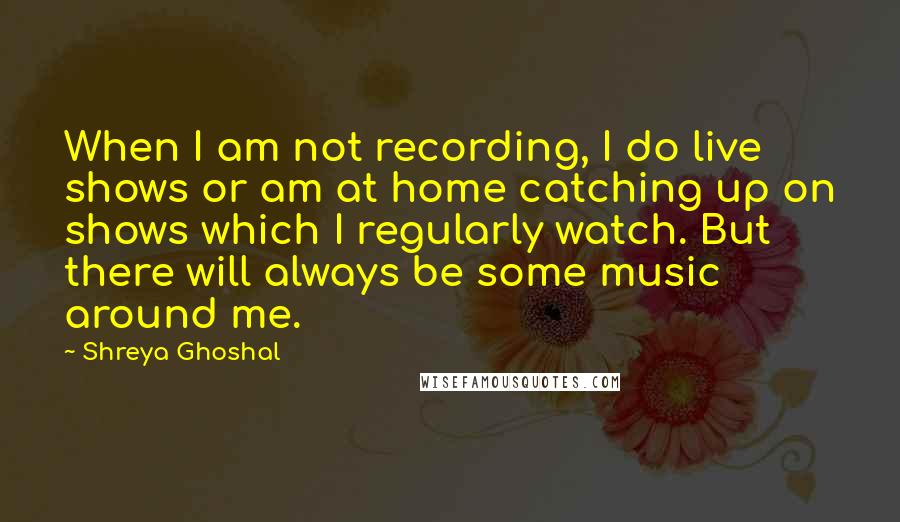 Shreya Ghoshal Quotes: When I am not recording, I do live shows or am at home catching up on shows which I regularly watch. But there will always be some music around me.