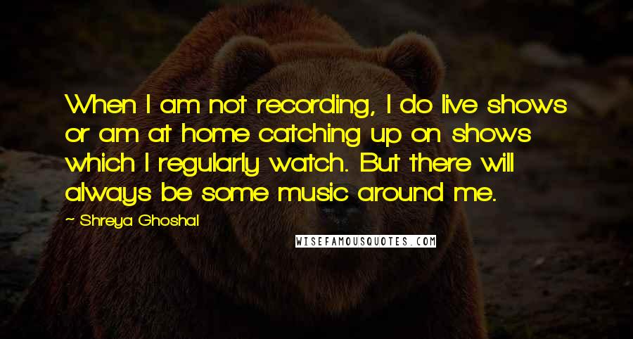 Shreya Ghoshal Quotes: When I am not recording, I do live shows or am at home catching up on shows which I regularly watch. But there will always be some music around me.