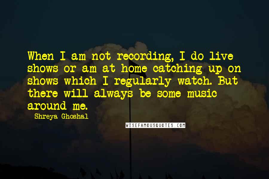 Shreya Ghoshal Quotes: When I am not recording, I do live shows or am at home catching up on shows which I regularly watch. But there will always be some music around me.