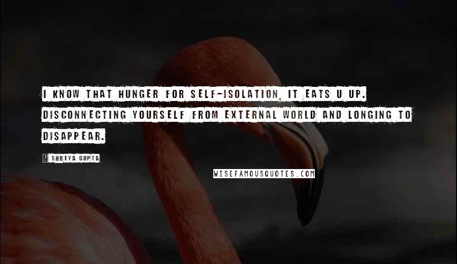 Shreya Gupta Quotes: I know that hunger for self-isolation, it eats u up. Disconnecting yourself from external world and longing to disappear.