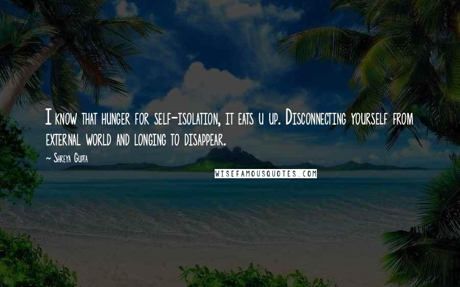 Shreya Gupta Quotes: I know that hunger for self-isolation, it eats u up. Disconnecting yourself from external world and longing to disappear.