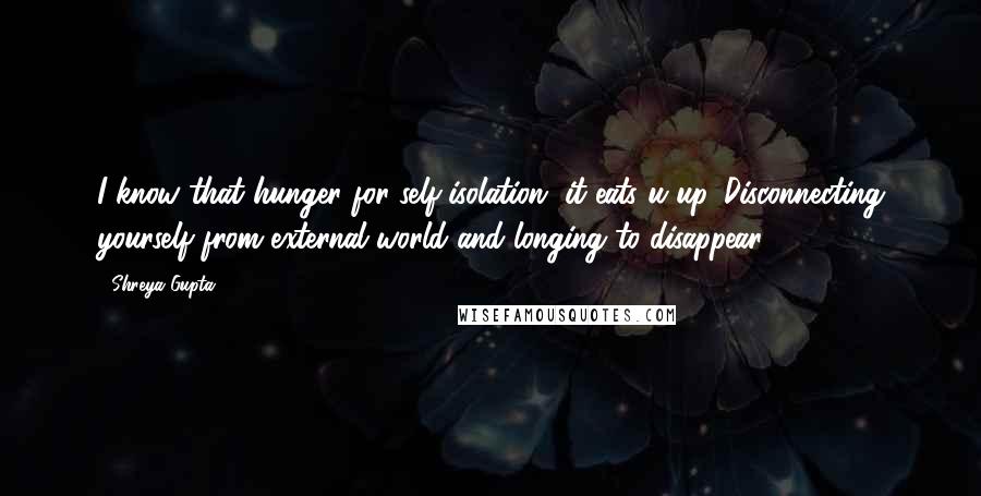 Shreya Gupta Quotes: I know that hunger for self-isolation, it eats u up. Disconnecting yourself from external world and longing to disappear.