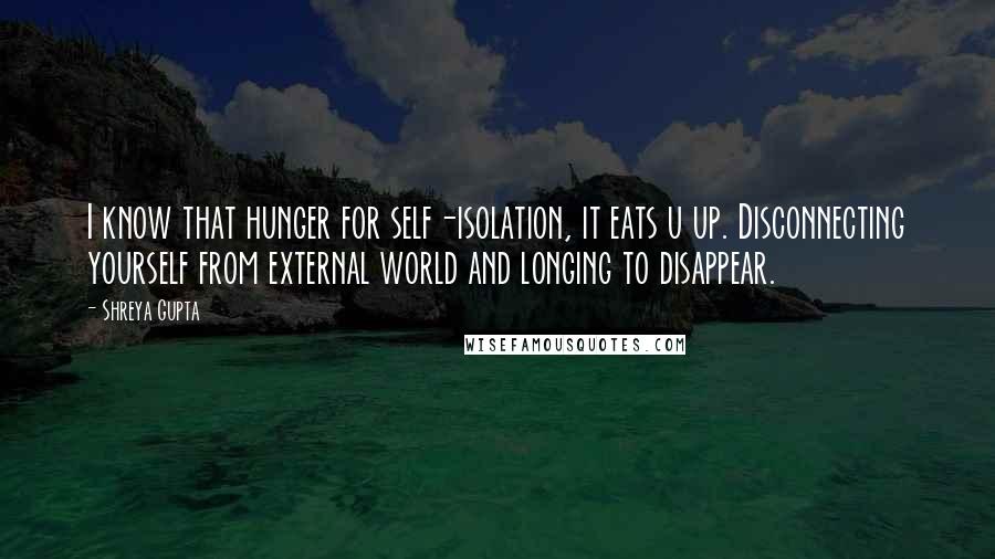 Shreya Gupta Quotes: I know that hunger for self-isolation, it eats u up. Disconnecting yourself from external world and longing to disappear.