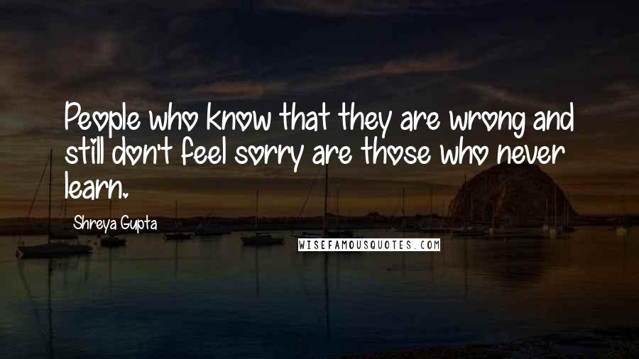 Shreya Gupta Quotes: People who know that they are wrong and still don't feel sorry are those who never learn.