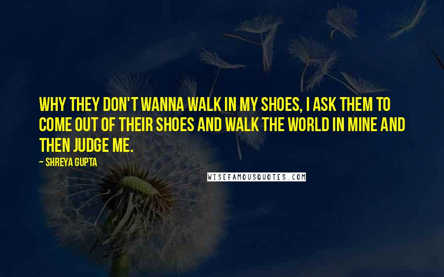Shreya Gupta Quotes: Why they don't wanna walk in my shoes, I ask them to come out of their shoes and walk the world in mine and then judge me.