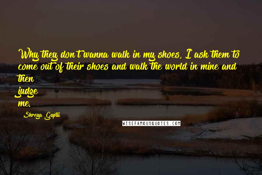 Shreya Gupta Quotes: Why they don't wanna walk in my shoes, I ask them to come out of their shoes and walk the world in mine and then judge me.