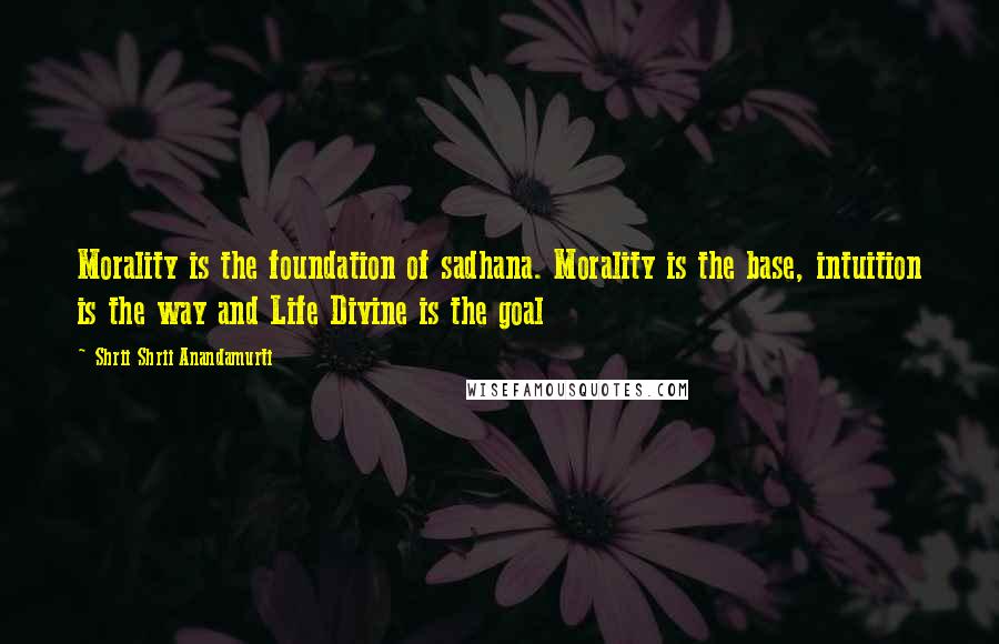 Shrii Shrii Anandamurti Quotes: Morality is the foundation of sadhana. Morality is the base, intuition is the way and Life Divine is the goal