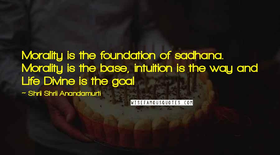 Shrii Shrii Anandamurti Quotes: Morality is the foundation of sadhana. Morality is the base, intuition is the way and Life Divine is the goal