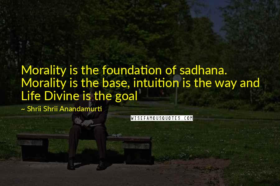 Shrii Shrii Anandamurti Quotes: Morality is the foundation of sadhana. Morality is the base, intuition is the way and Life Divine is the goal