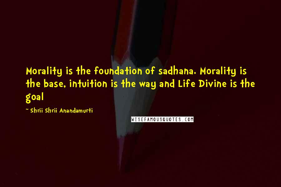 Shrii Shrii Anandamurti Quotes: Morality is the foundation of sadhana. Morality is the base, intuition is the way and Life Divine is the goal
