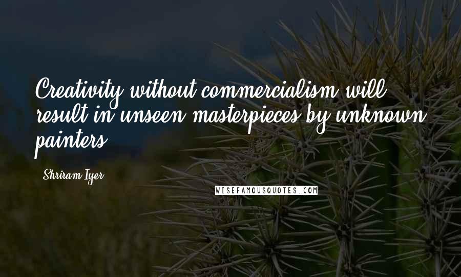 Shriram Iyer Quotes: Creativity without commercialism will result in unseen masterpieces by unknown painters.