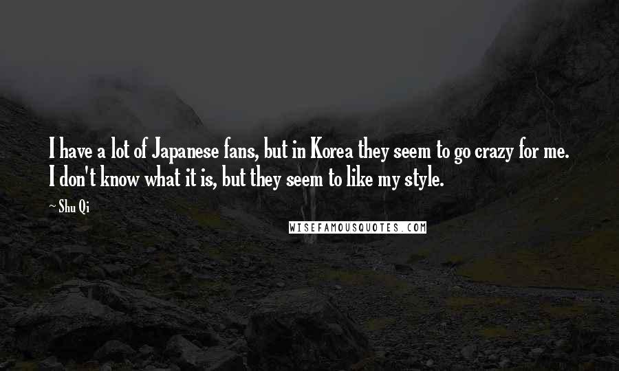 Shu Qi Quotes: I have a lot of Japanese fans, but in Korea they seem to go crazy for me. I don't know what it is, but they seem to like my style.