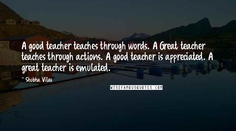 Shubha Vilas Quotes: A good teacher teaches through words. A Great teacher teaches through actions. A good teacher is appreciated. A great teacher is emulated.