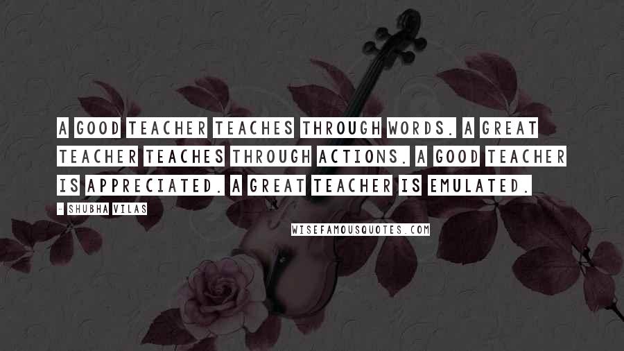 Shubha Vilas Quotes: A good teacher teaches through words. A Great teacher teaches through actions. A good teacher is appreciated. A great teacher is emulated.