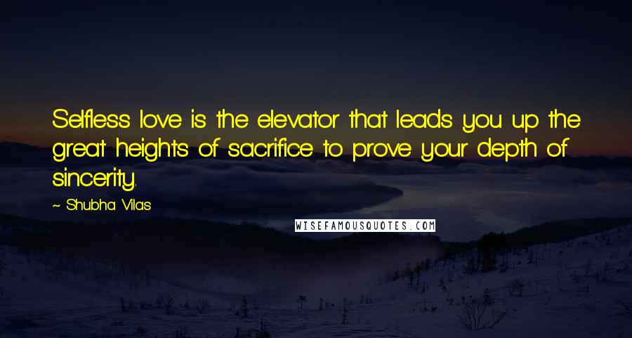 Shubha Vilas Quotes: Selfless love is the elevator that leads you up the great heights of sacrifice to prove your depth of sincerity.