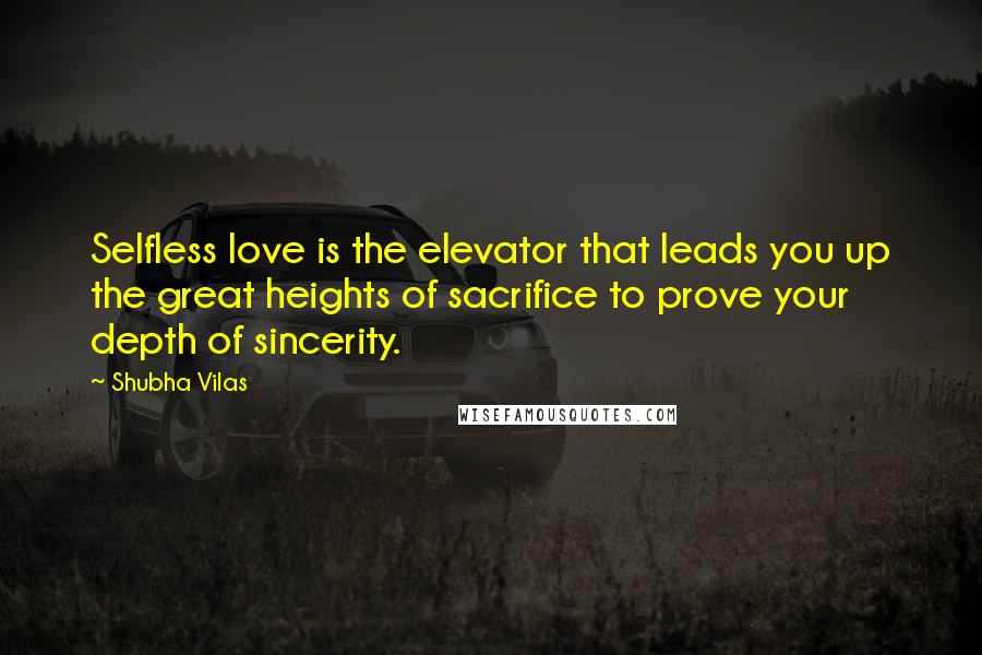 Shubha Vilas Quotes: Selfless love is the elevator that leads you up the great heights of sacrifice to prove your depth of sincerity.