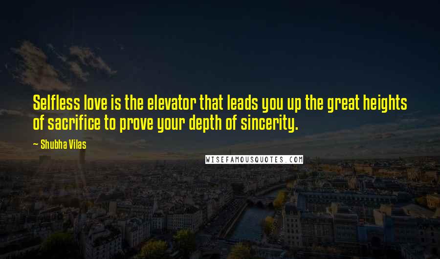 Shubha Vilas Quotes: Selfless love is the elevator that leads you up the great heights of sacrifice to prove your depth of sincerity.