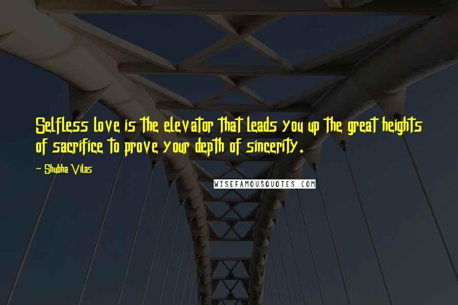 Shubha Vilas Quotes: Selfless love is the elevator that leads you up the great heights of sacrifice to prove your depth of sincerity.