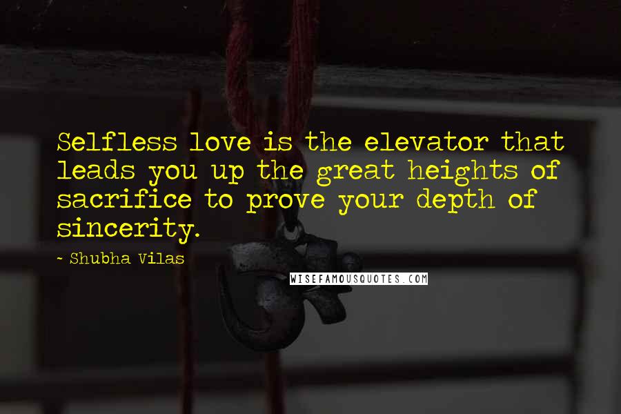 Shubha Vilas Quotes: Selfless love is the elevator that leads you up the great heights of sacrifice to prove your depth of sincerity.