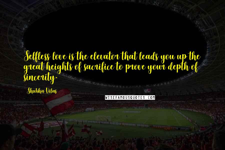 Shubha Vilas Quotes: Selfless love is the elevator that leads you up the great heights of sacrifice to prove your depth of sincerity.