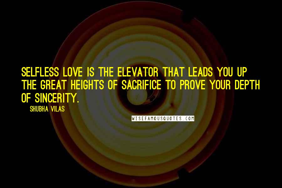 Shubha Vilas Quotes: Selfless love is the elevator that leads you up the great heights of sacrifice to prove your depth of sincerity.