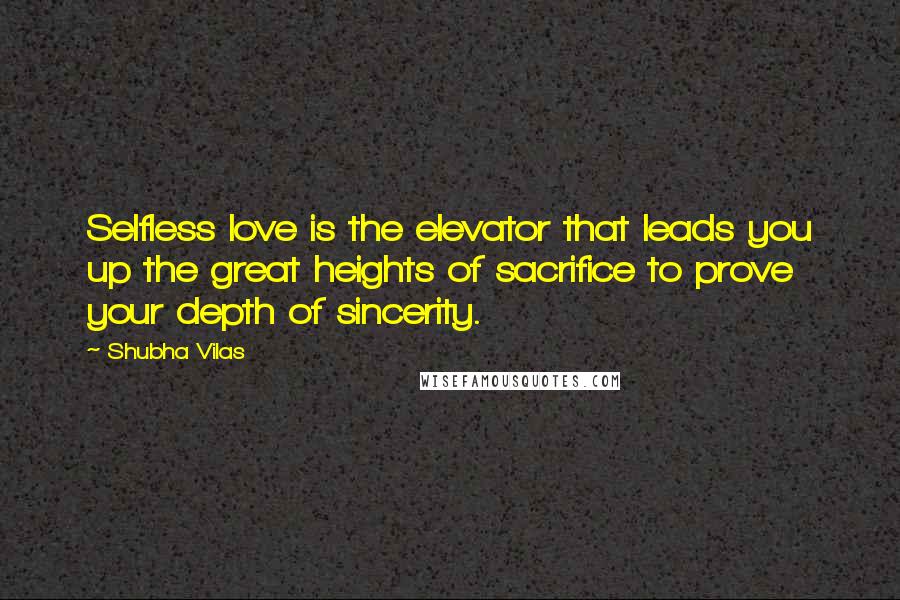 Shubha Vilas Quotes: Selfless love is the elevator that leads you up the great heights of sacrifice to prove your depth of sincerity.