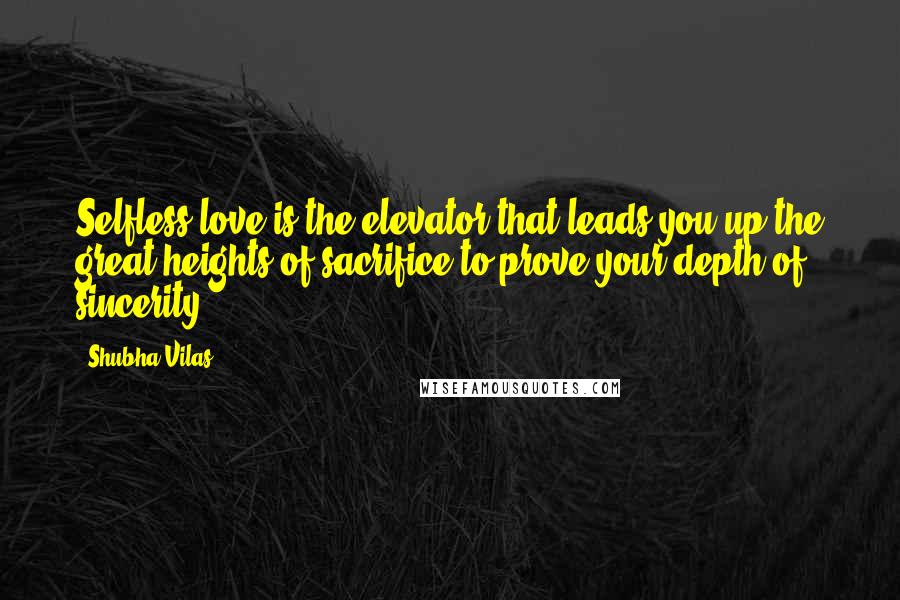 Shubha Vilas Quotes: Selfless love is the elevator that leads you up the great heights of sacrifice to prove your depth of sincerity.