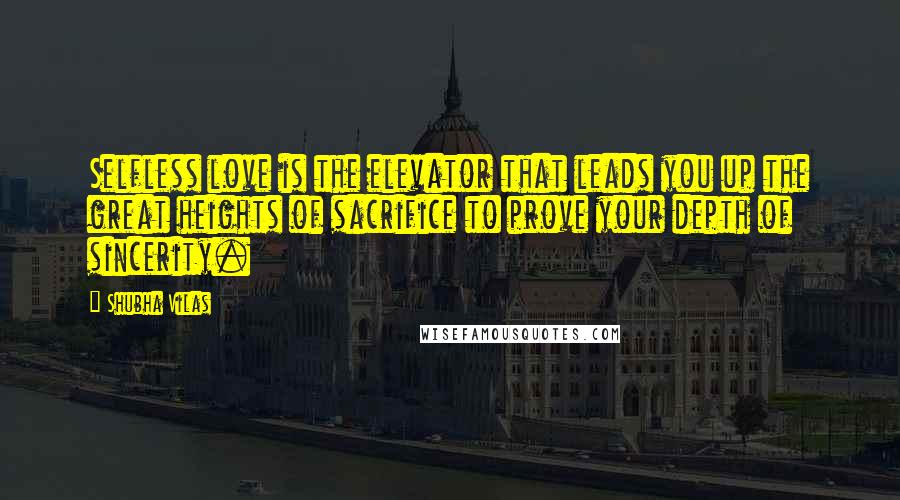 Shubha Vilas Quotes: Selfless love is the elevator that leads you up the great heights of sacrifice to prove your depth of sincerity.