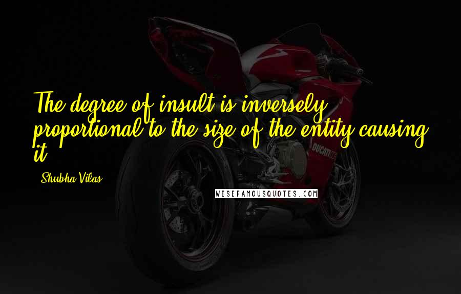 Shubha Vilas Quotes: The degree of insult is inversely proportional to the size of the entity causing it.