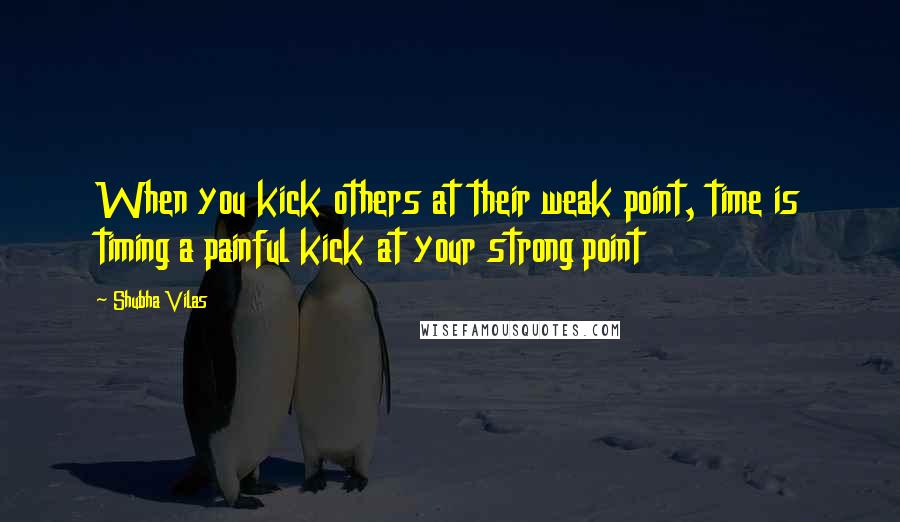 Shubha Vilas Quotes: When you kick others at their weak point, time is timing a painful kick at your strong point