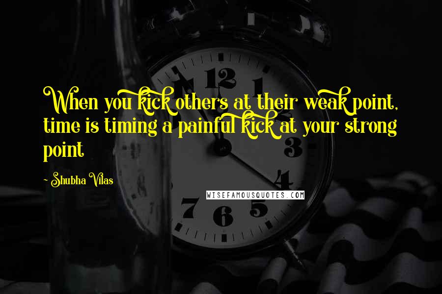 Shubha Vilas Quotes: When you kick others at their weak point, time is timing a painful kick at your strong point