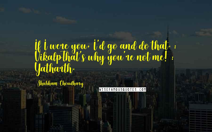 Shubham Choudhary Quotes: If I were you, I'd go and do that. : VikalpThat's why you're not me! : Yatharth.