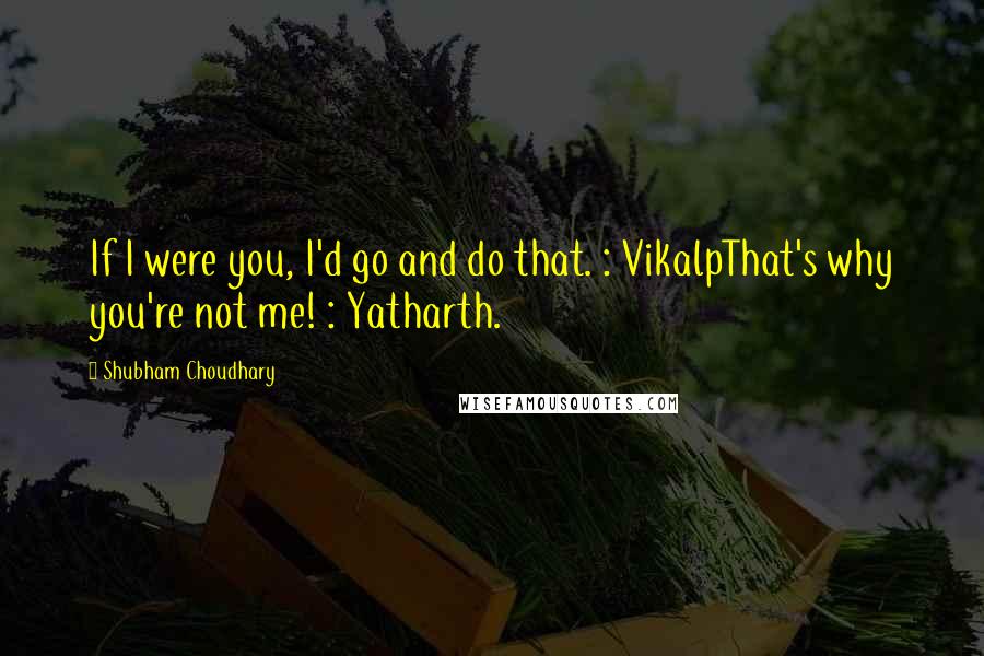 Shubham Choudhary Quotes: If I were you, I'd go and do that. : VikalpThat's why you're not me! : Yatharth.