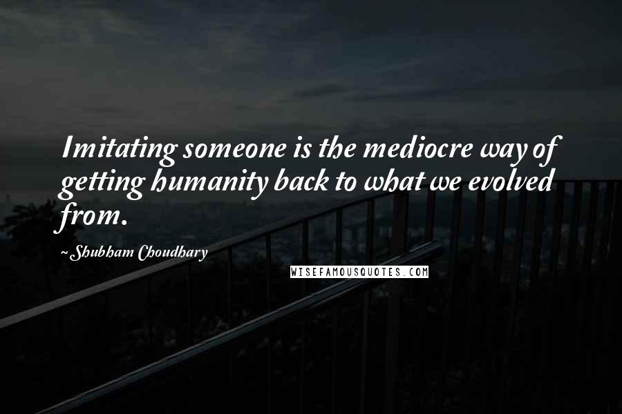 Shubham Choudhary Quotes: Imitating someone is the mediocre way of getting humanity back to what we evolved from.