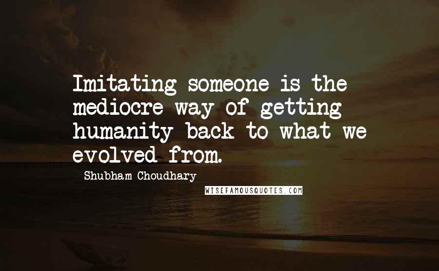 Shubham Choudhary Quotes: Imitating someone is the mediocre way of getting humanity back to what we evolved from.