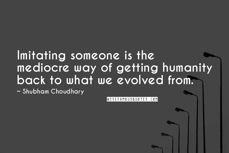 Shubham Choudhary Quotes: Imitating someone is the mediocre way of getting humanity back to what we evolved from.