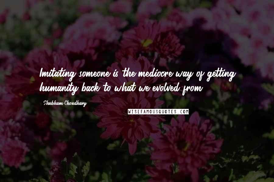 Shubham Choudhary Quotes: Imitating someone is the mediocre way of getting humanity back to what we evolved from.